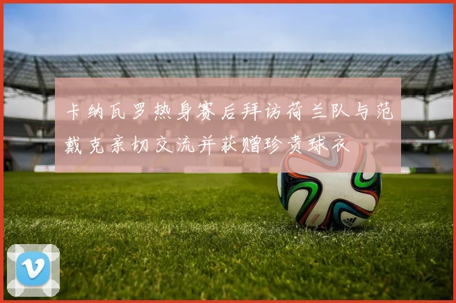 卡纳瓦罗热身赛后拜访荷兰队与范戴克亲切交流并获赠珍贵球衣