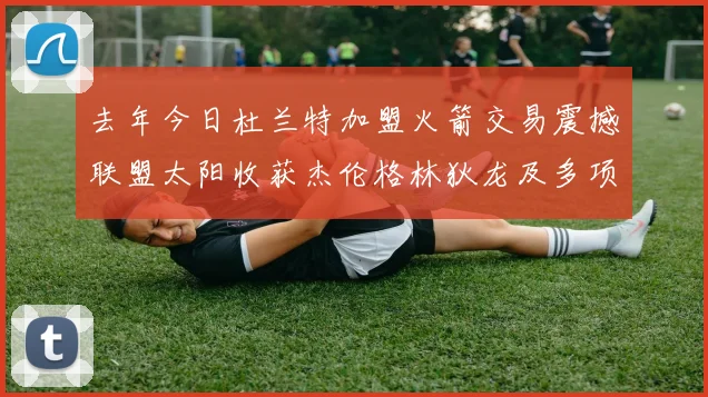 去年今日杜兰特加盟火箭交易震撼联盟太阳收获杰伦格林狄龙及多项选秀权