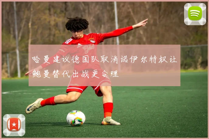 哈曼建议德国队取消诺伊尔特权让鲍曼替代出战更合理