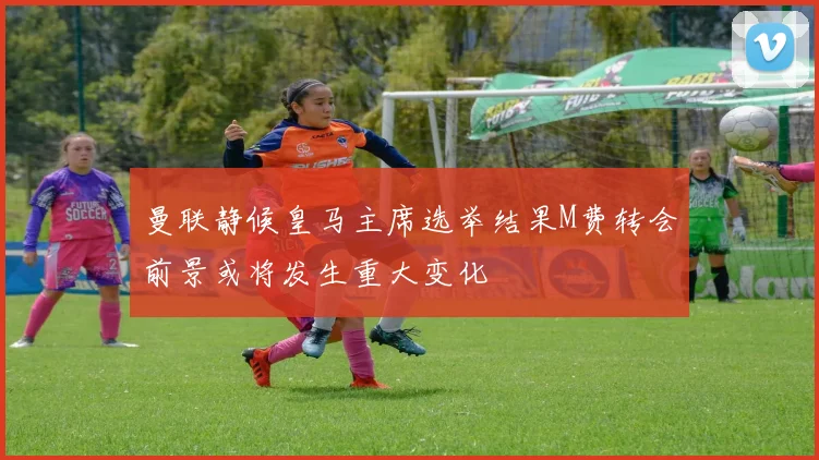 曼联静候皇马主席选举结果M费转会前景或将发生重大变化