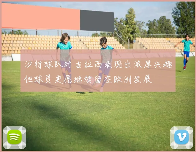 沙特球队对吉拉西表现出浓厚兴趣但球员更愿继续留在欧洲发展