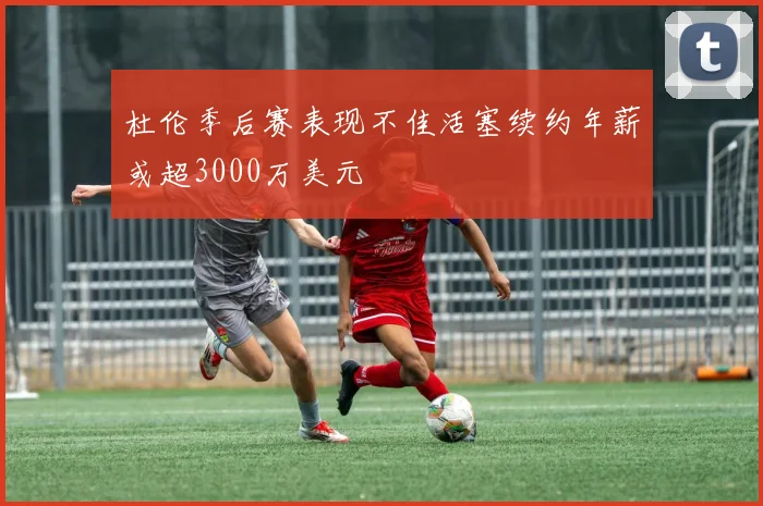 杜伦季后赛表现不佳活塞续约年薪或超3000万美元