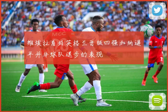 维埃拉看好英格兰晋级四强加纳逼平并非球队退步的表现