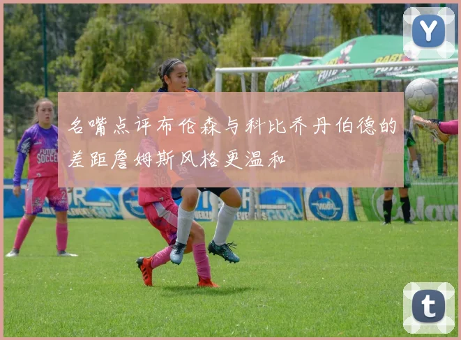 名嘴点评布伦森与科比乔丹伯德的差距詹姆斯风格更温和