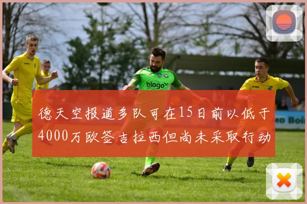 德天空报道多队可在15日前以低于4000万欧签吉拉西但尚未采取行动