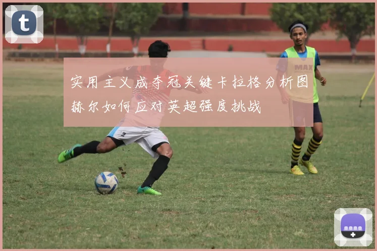 实用主义成夺冠关键卡拉格分析图赫尔如何应对英超强度挑战