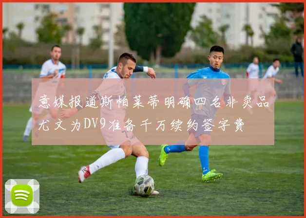 意媒报道斯帕莱蒂明确四名非卖品尤文为DV9准备千万续约签字费