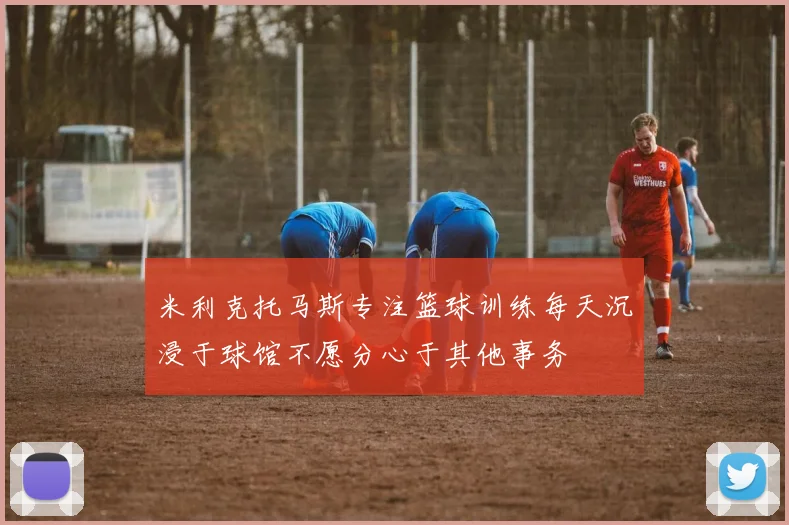 米利克托马斯专注篮球训练每天沉浸于球馆不愿分心于其他事务