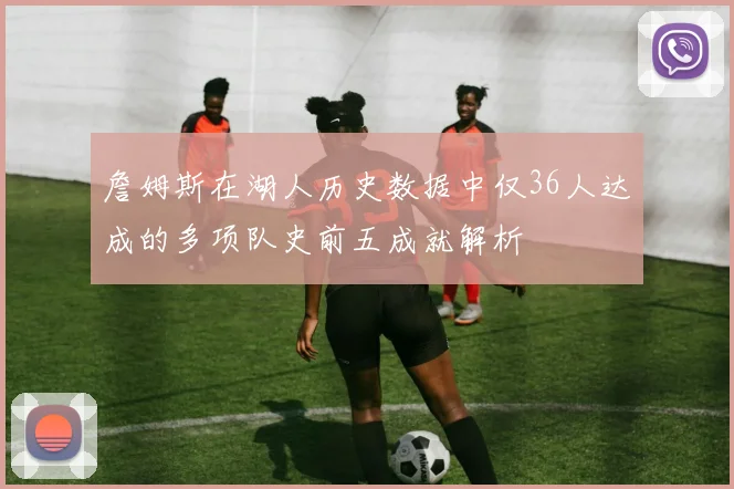 詹姆斯在湖人历史数据中仅36人达成的多项队史前五成就解析
