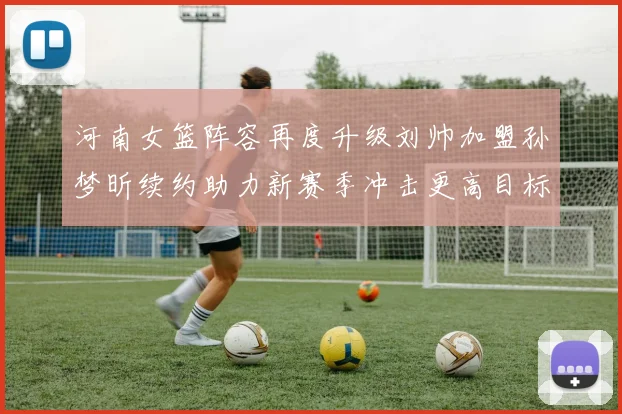 河南女篮阵容再度升级刘帅加盟孙梦昕续约助力新赛季冲击更高目标